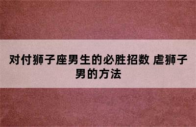 对付狮子座男生的必胜招数 虐狮子男的方法